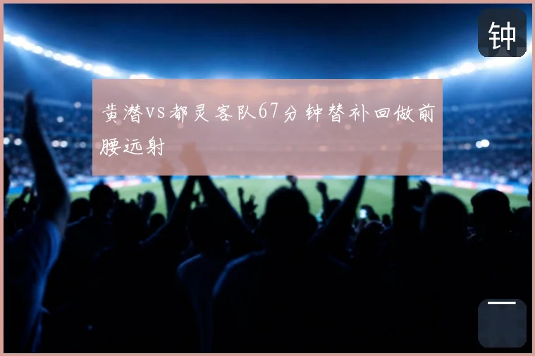 黄潜vs都灵客队67分钟替补回做前腰远射