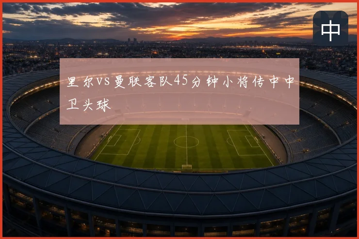 里尔vs曼联客队45分钟小将传中中卫头球